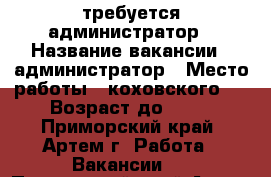 требуется администратор › Название вакансии ­ администратор › Место работы ­ коховского 4 › Возраст до ­ 35 - Приморский край, Артем г. Работа » Вакансии   . Приморский край,Артем г.